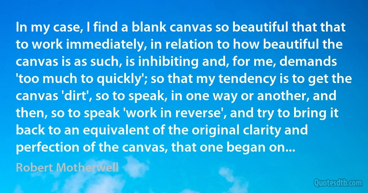 In my case, I find a blank canvas so beautiful that that to work immediately, in relation to how beautiful the canvas is as such, is inhibiting and, for me, demands 'too much to quickly'; so that my tendency is to get the canvas 'dirt', so to speak, in one way or another, and then, so to speak 'work in reverse', and try to bring it back to an equivalent of the original clarity and perfection of the canvas, that one began on... (Robert Motherwell)