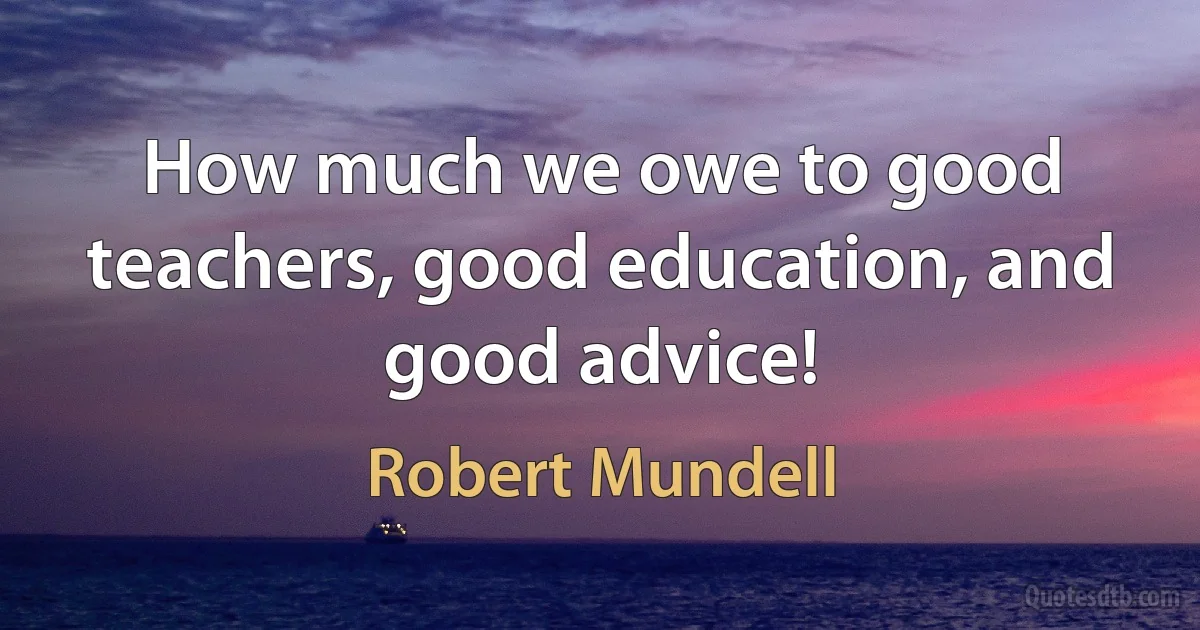 How much we owe to good teachers, good education, and good advice! (Robert Mundell)