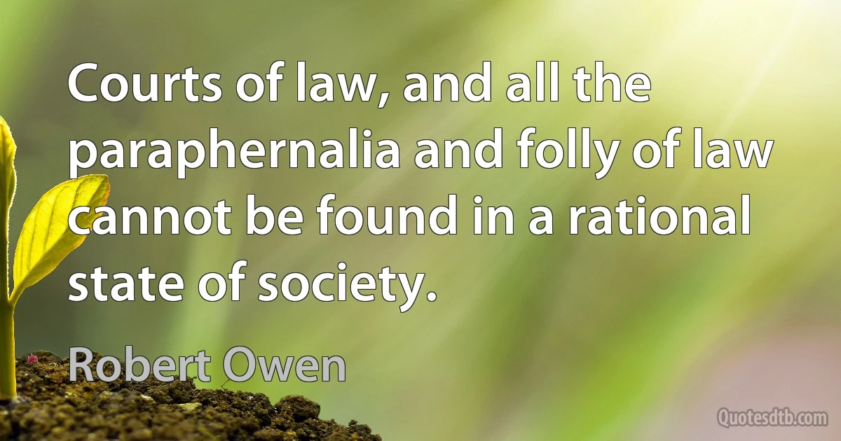 Courts of law, and all the paraphernalia and folly of law cannot be found in a rational state of society. (Robert Owen)