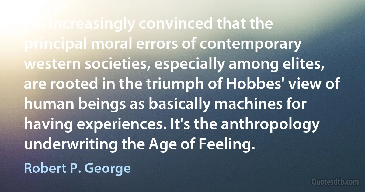 I'm increasingly convinced that the principal moral errors of contemporary western societies, especially among elites, are rooted in the triumph of Hobbes' view of human beings as basically machines for having experiences. It's the anthropology underwriting the Age of Feeling. (Robert P. George)