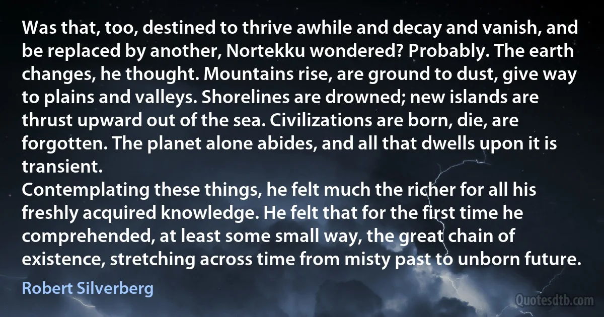 Was that, too, destined to thrive awhile and decay and vanish, and be replaced by another, Nortekku wondered? Probably. The earth changes, he thought. Mountains rise, are ground to dust, give way to plains and valleys. Shorelines are drowned; new islands are thrust upward out of the sea. Civilizations are born, die, are forgotten. The planet alone abides, and all that dwells upon it is transient.
Contemplating these things, he felt much the richer for all his freshly acquired knowledge. He felt that for the first time he comprehended, at least some small way, the great chain of existence, stretching across time from misty past to unborn future. (Robert Silverberg)