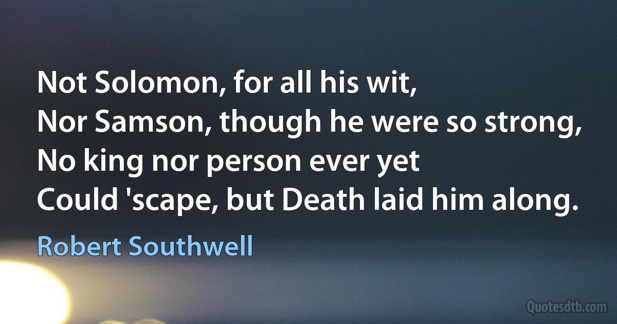 Not Solomon, for all his wit,
Nor Samson, though he were so strong,
No king nor person ever yet
Could 'scape, but Death laid him along. (Robert Southwell)