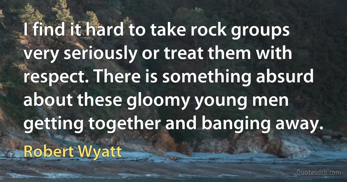 I find it hard to take rock groups very seriously or treat them with respect. There is something absurd about these gloomy young men getting together and banging away. (Robert Wyatt)