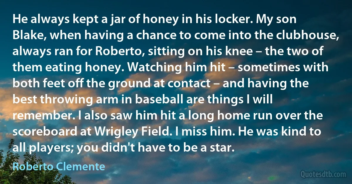 He always kept a jar of honey in his locker. My son Blake, when having a chance to come into the clubhouse, always ran for Roberto, sitting on his knee – the two of them eating honey. Watching him hit – sometimes with both feet off the ground at contact – and having the best throwing arm in baseball are things I will remember. I also saw him hit a long home run over the scoreboard at Wrigley Field. I miss him. He was kind to all players; you didn't have to be a star. (Roberto Clemente)