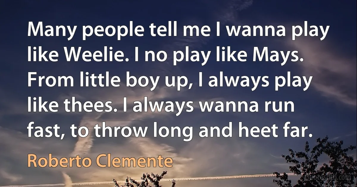 Many people tell me I wanna play like Weelie. I no play like Mays. From little boy up, I always play like thees. I always wanna run fast, to throw long and heet far. (Roberto Clemente)