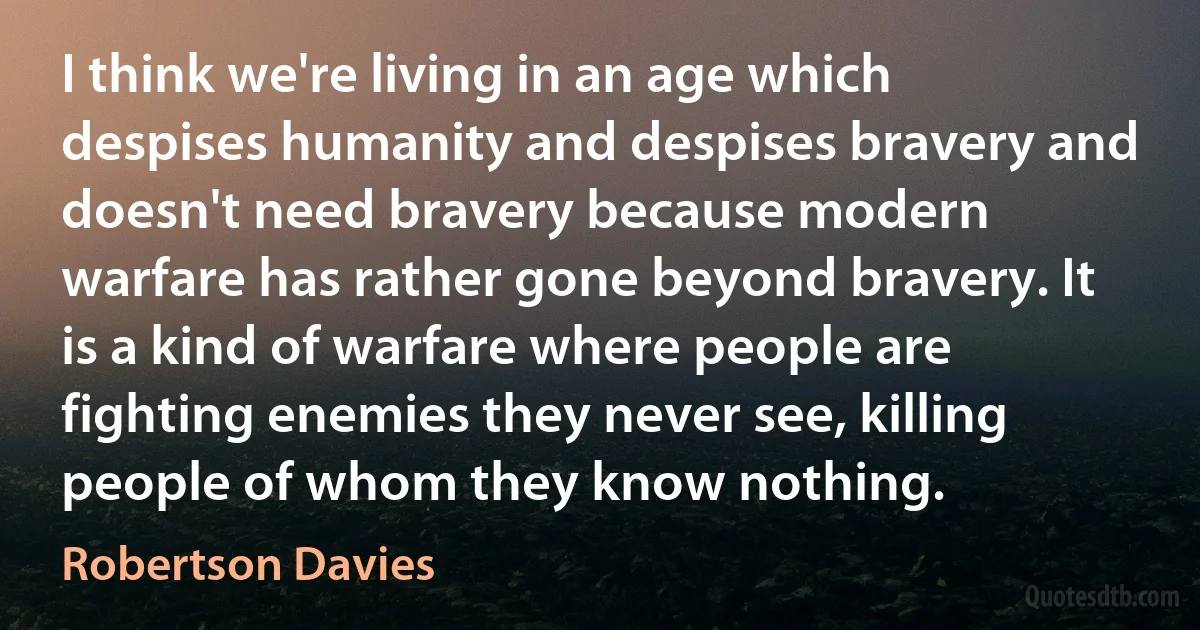 I think we're living in an age which despises humanity and despises bravery and doesn't need bravery because modern warfare has rather gone beyond bravery. It is a kind of warfare where people are fighting enemies they never see, killing people of whom they know nothing. (Robertson Davies)