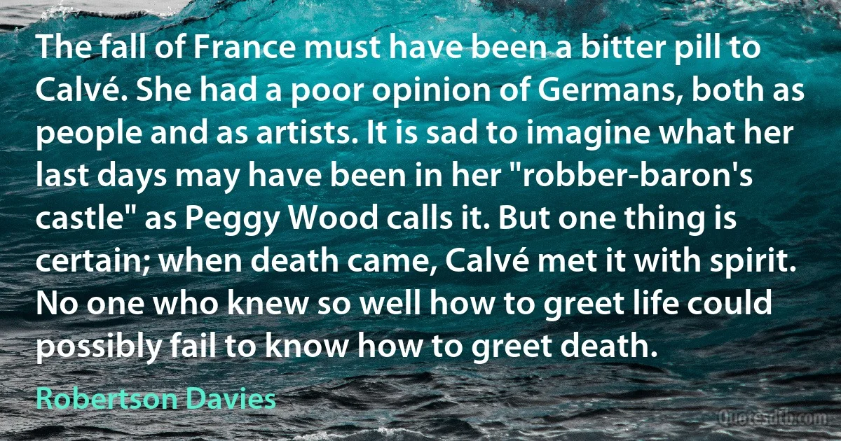 The fall of France must have been a bitter pill to Calvé. She had a poor opinion of Germans, both as people and as artists. It is sad to imagine what her last days may have been in her "robber-baron's castle" as Peggy Wood calls it. But one thing is certain; when death came, Calvé met it with spirit. No one who knew so well how to greet life could possibly fail to know how to greet death. (Robertson Davies)