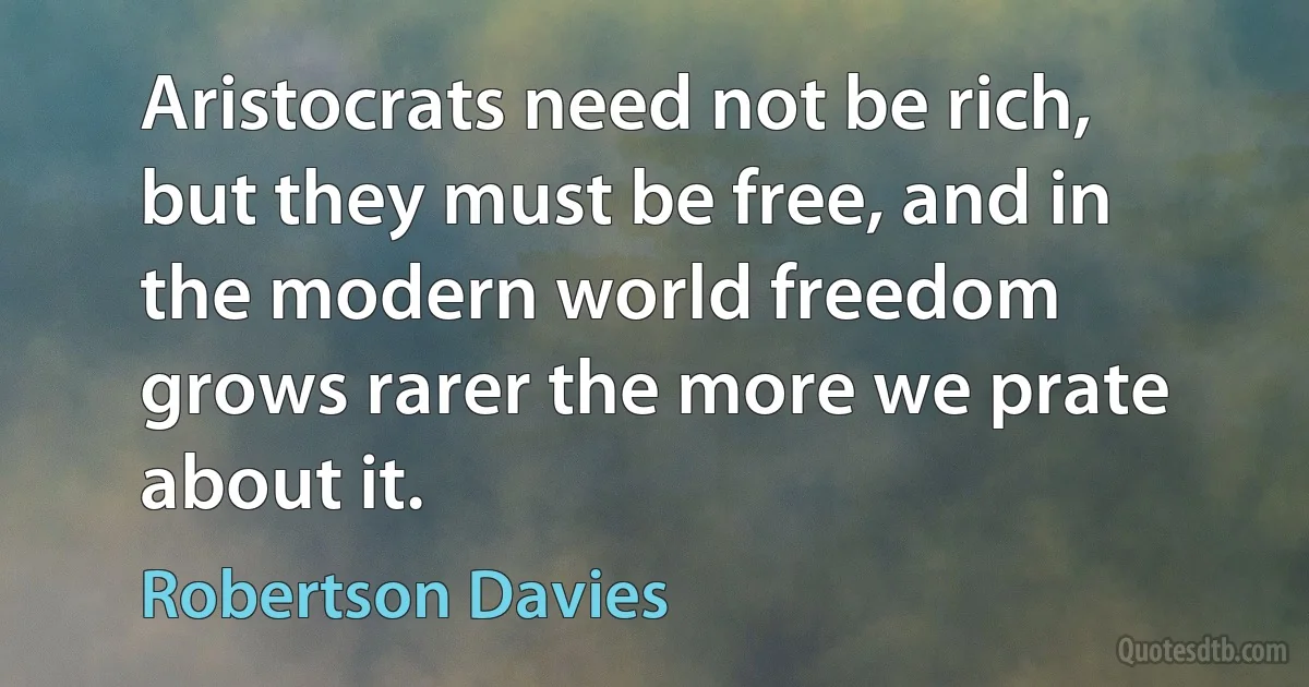 Aristocrats need not be rich, but they must be free, and in the modern world freedom grows rarer the more we prate about it. (Robertson Davies)