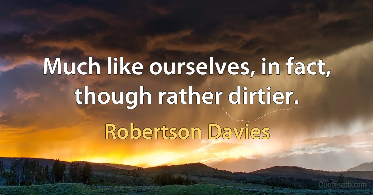 Much like ourselves, in fact, though rather dirtier. (Robertson Davies)