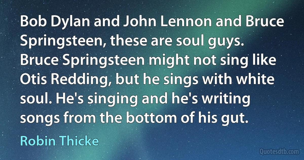 Bob Dylan and John Lennon and Bruce Springsteen, these are soul guys. Bruce Springsteen might not sing like Otis Redding, but he sings with white soul. He's singing and he's writing songs from the bottom of his gut. (Robin Thicke)