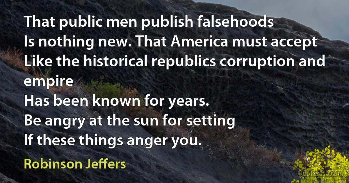 That public men publish falsehoods
Is nothing new. That America must accept
Like the historical republics corruption and empire
Has been known for years.
Be angry at the sun for setting
If these things anger you. (Robinson Jeffers)