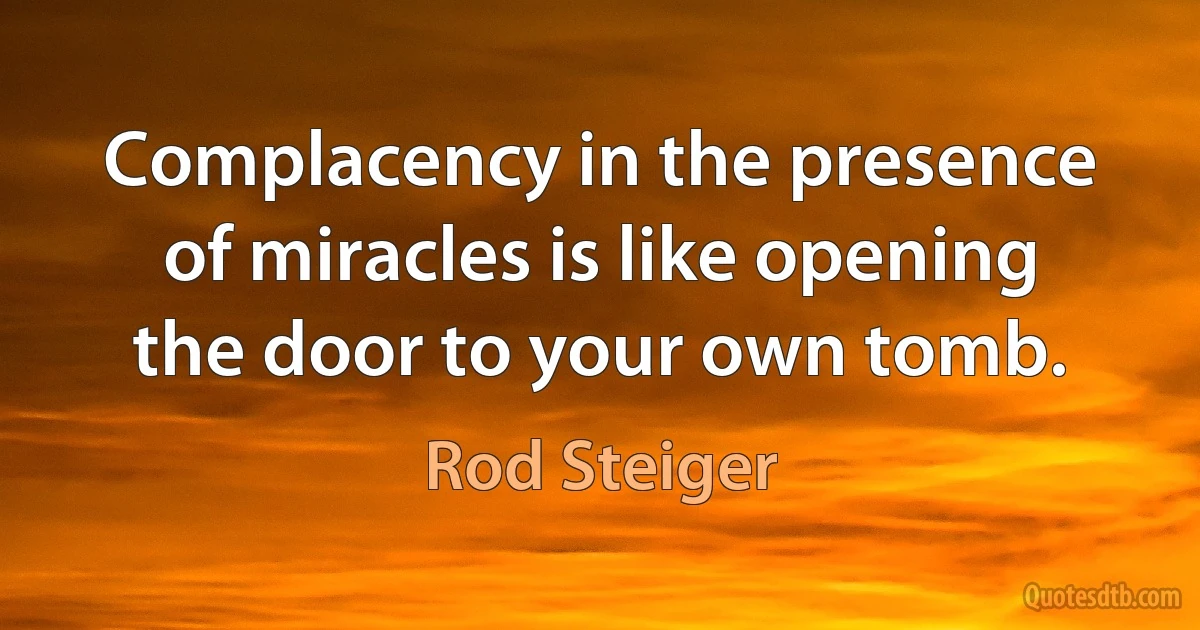 Complacency in the presence of miracles is like opening the door to your own tomb. (Rod Steiger)