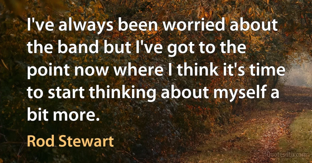 I've always been worried about the band but I've got to the point now where I think it's time to start thinking about myself a bit more. (Rod Stewart)