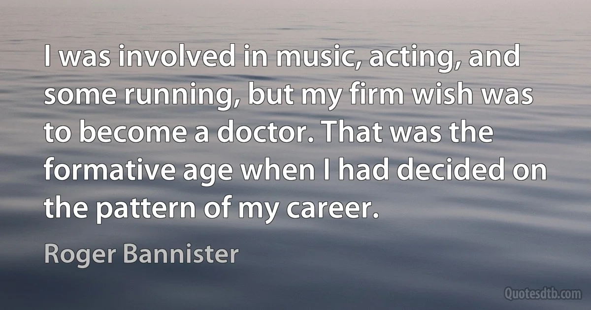 I was involved in music, acting, and some running, but my firm wish was to become a doctor. That was the formative age when I had decided on the pattern of my career. (Roger Bannister)