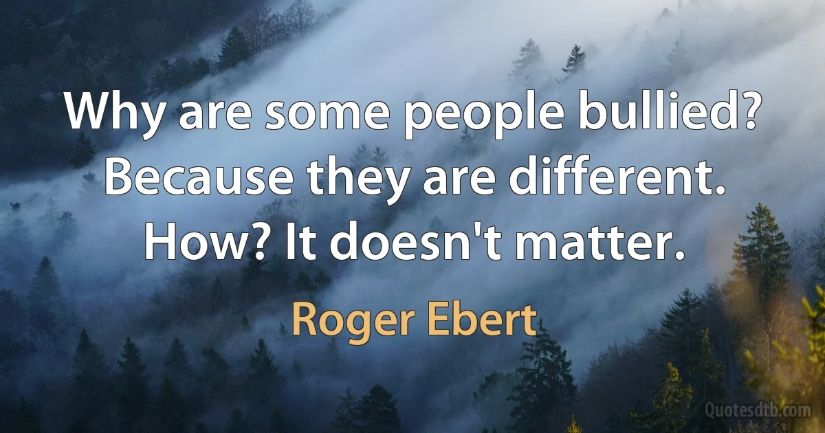 Why are some people bullied? Because they are different. How? It doesn't matter. (Roger Ebert)