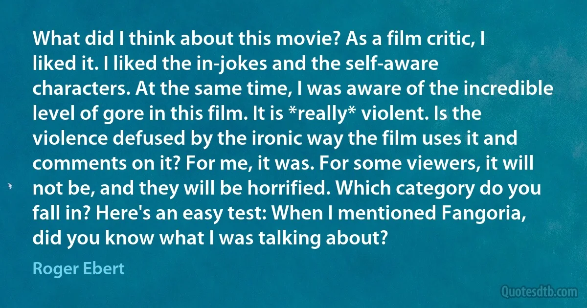 What did I think about this movie? As a film critic, I liked it. I liked the in-jokes and the self-aware characters. At the same time, I was aware of the incredible level of gore in this film. It is *really* violent. Is the violence defused by the ironic way the film uses it and comments on it? For me, it was. For some viewers, it will not be, and they will be horrified. Which category do you fall in? Here's an easy test: When I mentioned Fangoria, did you know what I was talking about? (Roger Ebert)