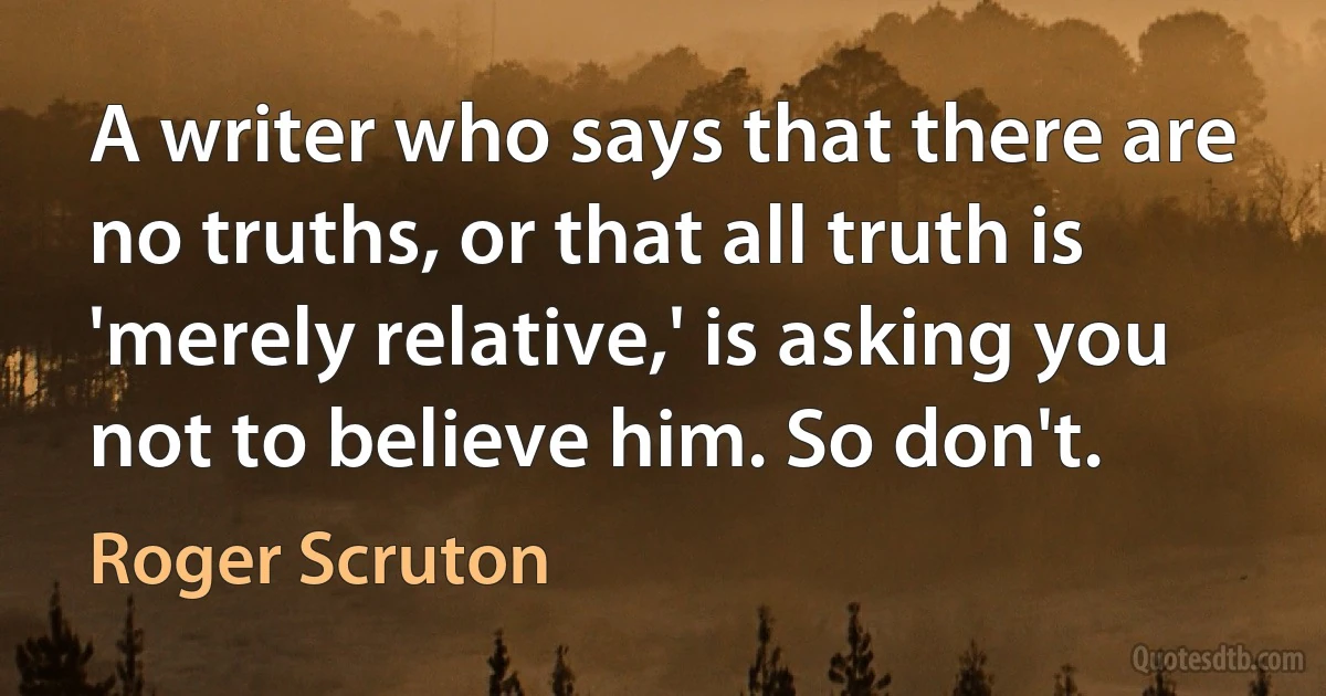 A writer who says that there are no truths, or that all truth is 'merely relative,' is asking you not to believe him. So don't. (Roger Scruton)