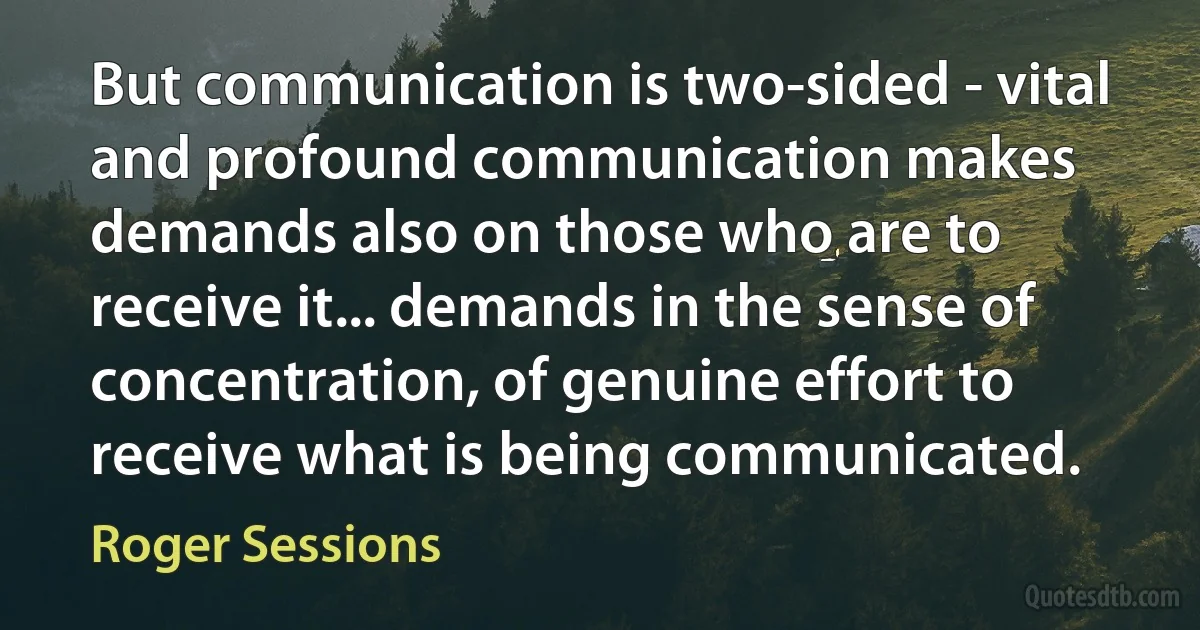 But communication is two-sided - vital and profound communication makes demands also on those who are to receive it... demands in the sense of concentration, of genuine effort to receive what is being communicated. (Roger Sessions)