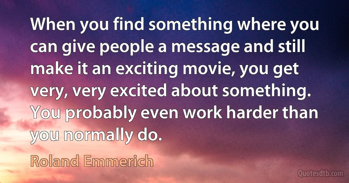 When you find something where you can give people a message and still make it an exciting movie, you get very, very excited about something. You probably even work harder than you normally do. (Roland Emmerich)