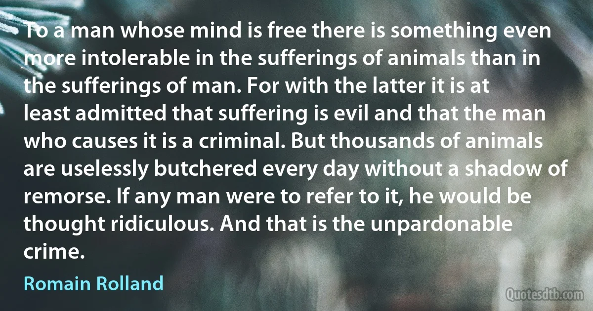 To a man whose mind is free there is something even more intolerable in the sufferings of animals than in the sufferings of man. For with the latter it is at least admitted that suffering is evil and that the man who causes it is a criminal. But thousands of animals are uselessly butchered every day without a shadow of remorse. If any man were to refer to it, he would be thought ridiculous. And that is the unpardonable crime. (Romain Rolland)