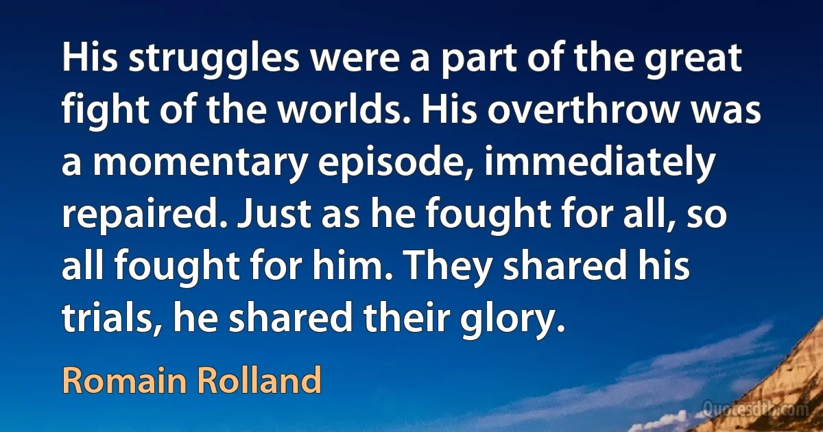 His struggles were a part of the great fight of the worlds. His overthrow was a momentary episode, immediately repaired. Just as he fought for all, so all fought for him. They shared his trials, he shared their glory. (Romain Rolland)