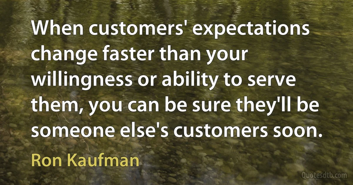 When customers' expectations change faster than your willingness or ability to serve them, you can be sure they'll be someone else's customers soon. (Ron Kaufman)