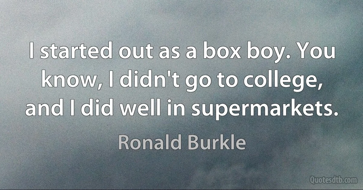 I started out as a box boy. You know, I didn't go to college, and I did well in supermarkets. (Ronald Burkle)