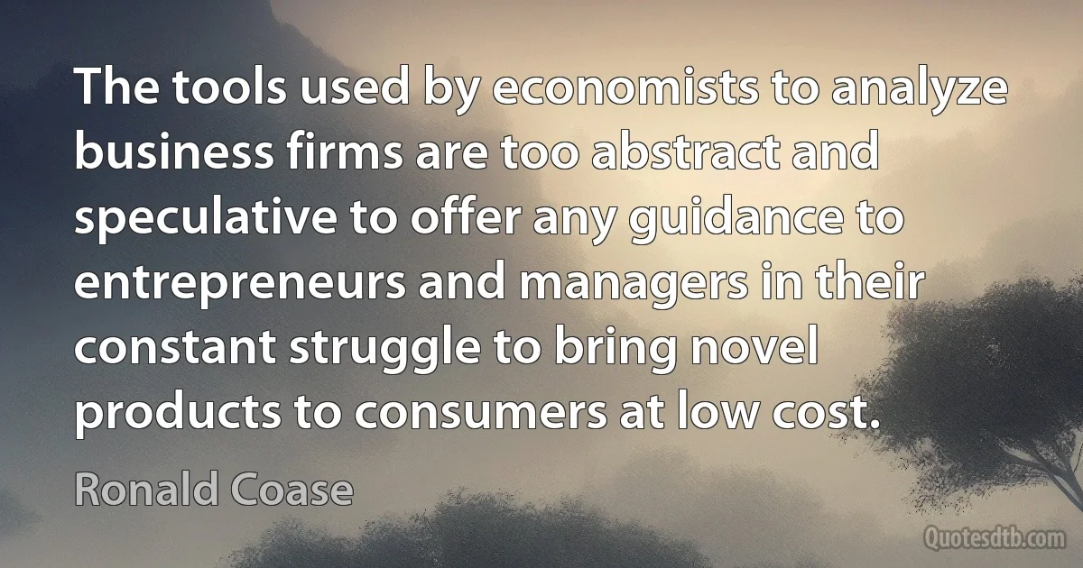 The tools used by economists to analyze business firms are too abstract and speculative to offer any guidance to entrepreneurs and managers in their constant struggle to bring novel products to consumers at low cost. (Ronald Coase)