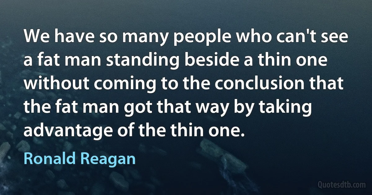 We have so many people who can't see a fat man standing beside a thin one without coming to the conclusion that the fat man got that way by taking advantage of the thin one. (Ronald Reagan)