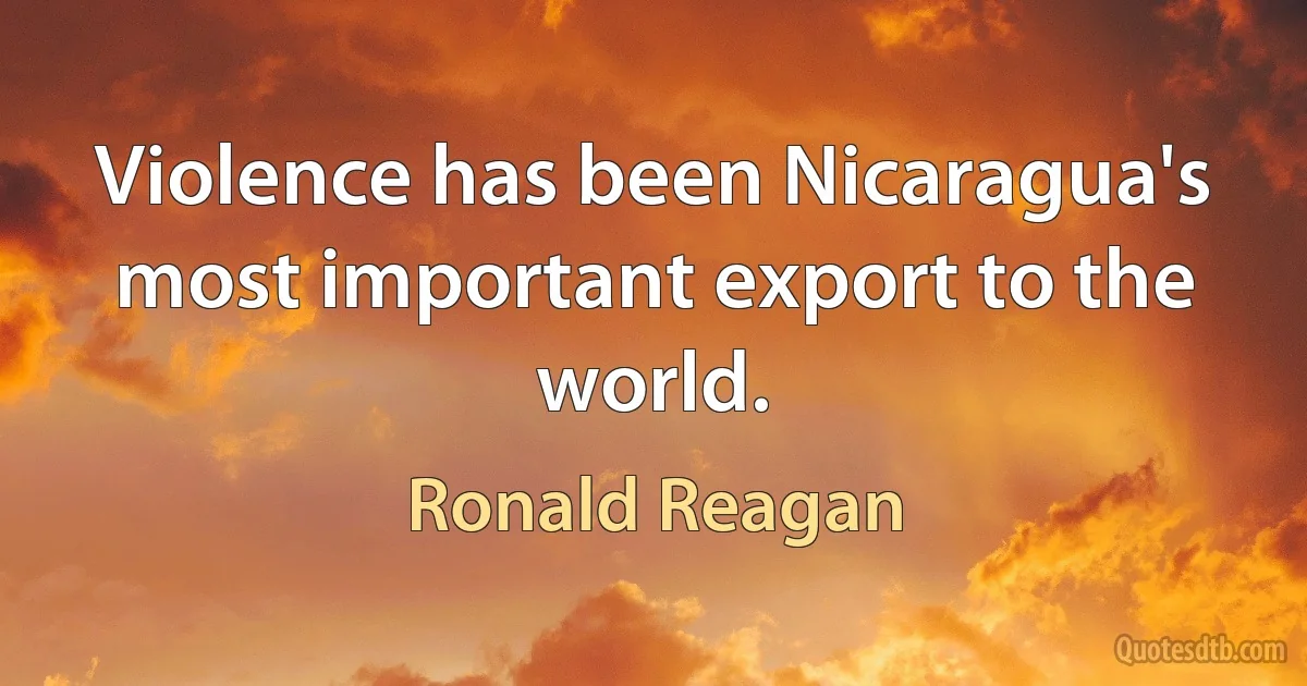 Violence has been Nicaragua's most important export to the world. (Ronald Reagan)