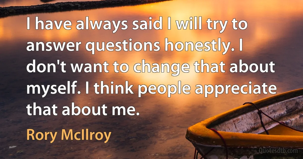 I have always said I will try to answer questions honestly. I don't want to change that about myself. I think people appreciate that about me. (Rory McIlroy)