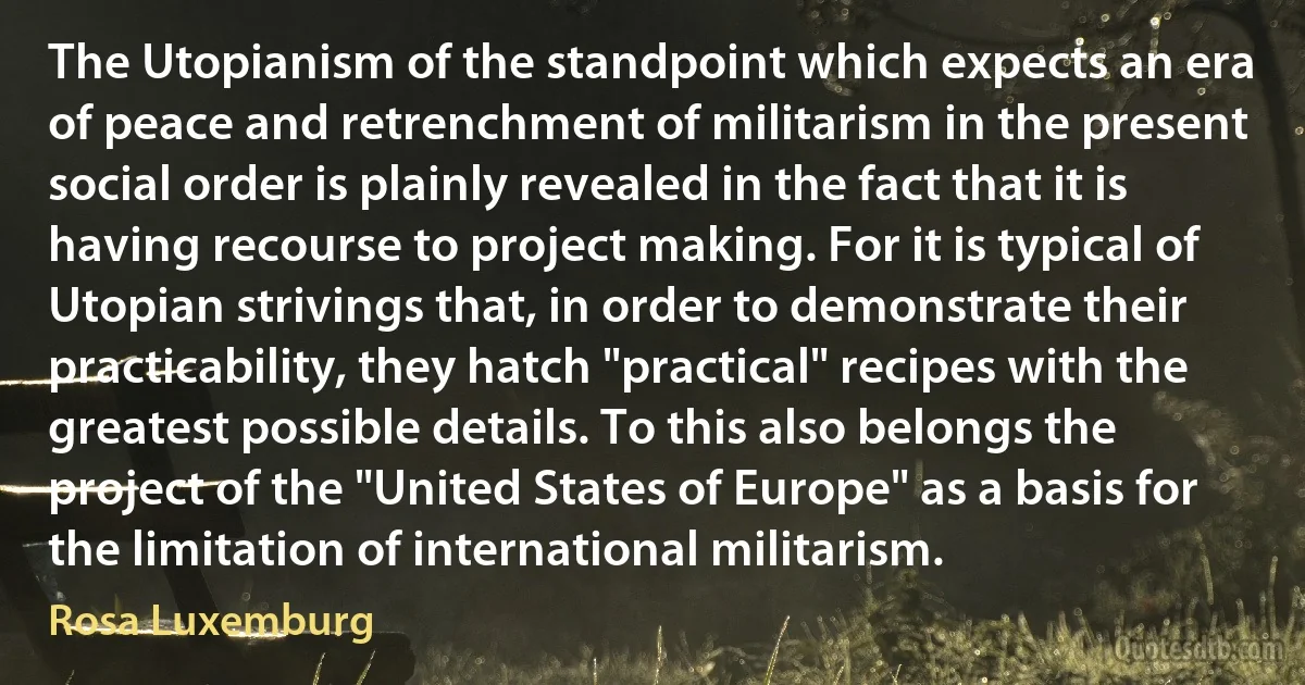 The Utopianism of the standpoint which expects an era of peace and retrenchment of militarism in the present social order is plainly revealed in the fact that it is having recourse to project making. For it is typical of Utopian strivings that, in order to demonstrate their practicability, they hatch "practical" recipes with the greatest possible details. To this also belongs the project of the "United States of Europe" as a basis for the limitation of international militarism. (Rosa Luxemburg)