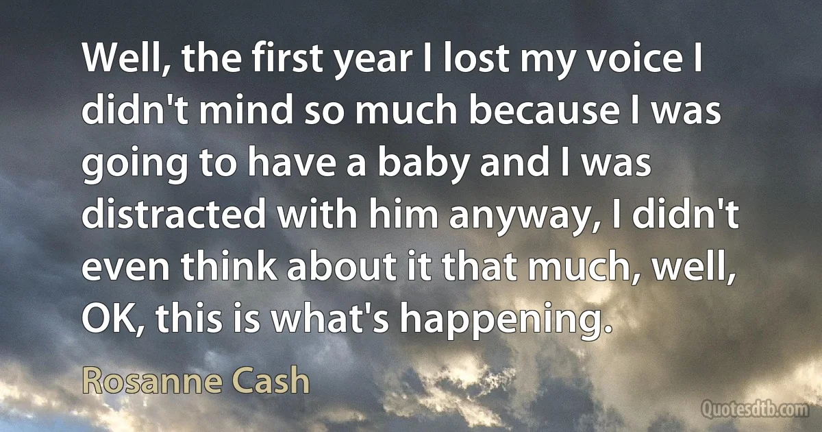 Well, the first year I lost my voice I didn't mind so much because I was going to have a baby and I was distracted with him anyway, I didn't even think about it that much, well, OK, this is what's happening. (Rosanne Cash)