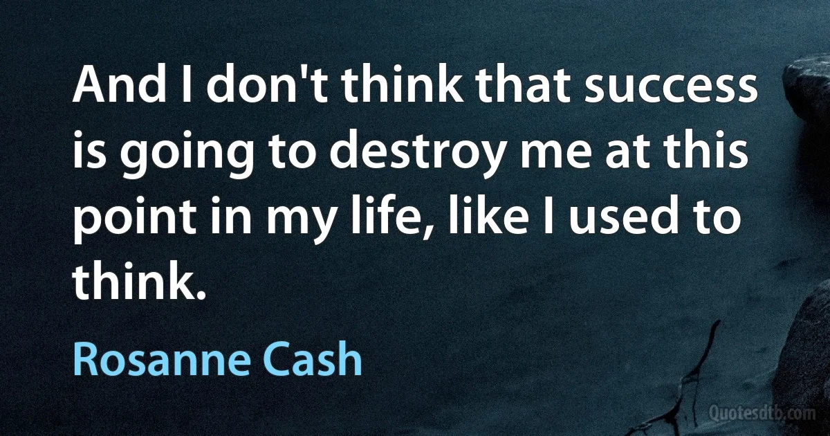 And I don't think that success is going to destroy me at this point in my life, like I used to think. (Rosanne Cash)