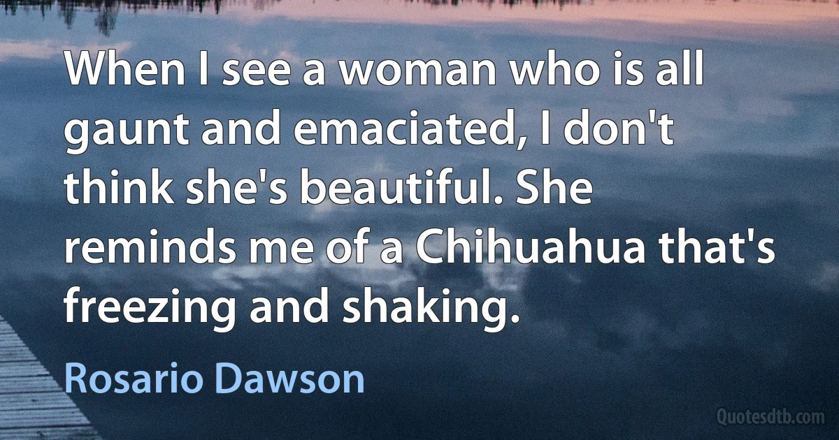 When I see a woman who is all gaunt and emaciated, I don't think she's beautiful. She reminds me of a Chihuahua that's freezing and shaking. (Rosario Dawson)