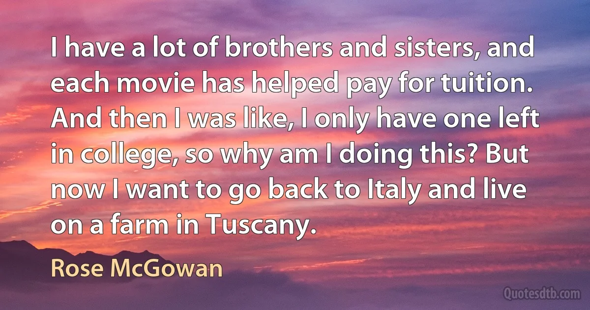 I have a lot of brothers and sisters, and each movie has helped pay for tuition. And then I was like, I only have one left in college, so why am I doing this? But now I want to go back to Italy and live on a farm in Tuscany. (Rose McGowan)