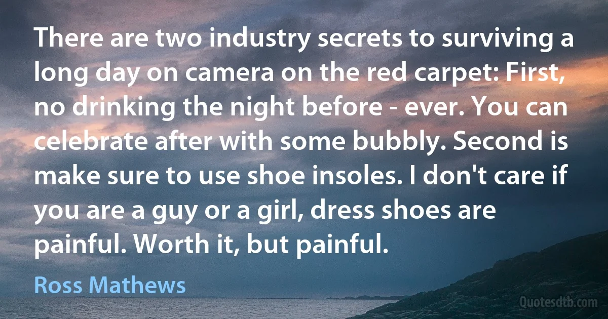 There are two industry secrets to surviving a long day on camera on the red carpet: First, no drinking the night before - ever. You can celebrate after with some bubbly. Second is make sure to use shoe insoles. I don't care if you are a guy or a girl, dress shoes are painful. Worth it, but painful. (Ross Mathews)