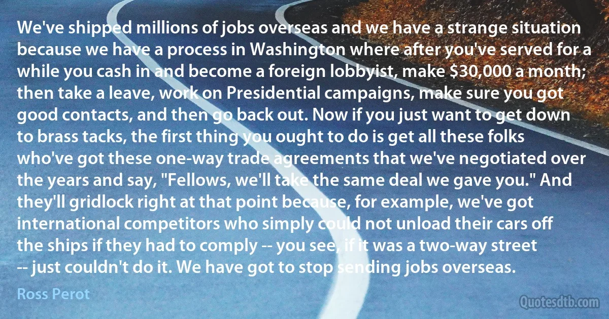 We've shipped millions of jobs overseas and we have a strange situation because we have a process in Washington where after you've served for a while you cash in and become a foreign lobbyist, make $30,000 a month; then take a leave, work on Presidential campaigns, make sure you got good contacts, and then go back out. Now if you just want to get down to brass tacks, the first thing you ought to do is get all these folks who've got these one-way trade agreements that we've negotiated over the years and say, "Fellows, we'll take the same deal we gave you." And they'll gridlock right at that point because, for example, we've got international competitors who simply could not unload their cars off the ships if they had to comply -- you see, if it was a two-way street -- just couldn't do it. We have got to stop sending jobs overseas. (Ross Perot)