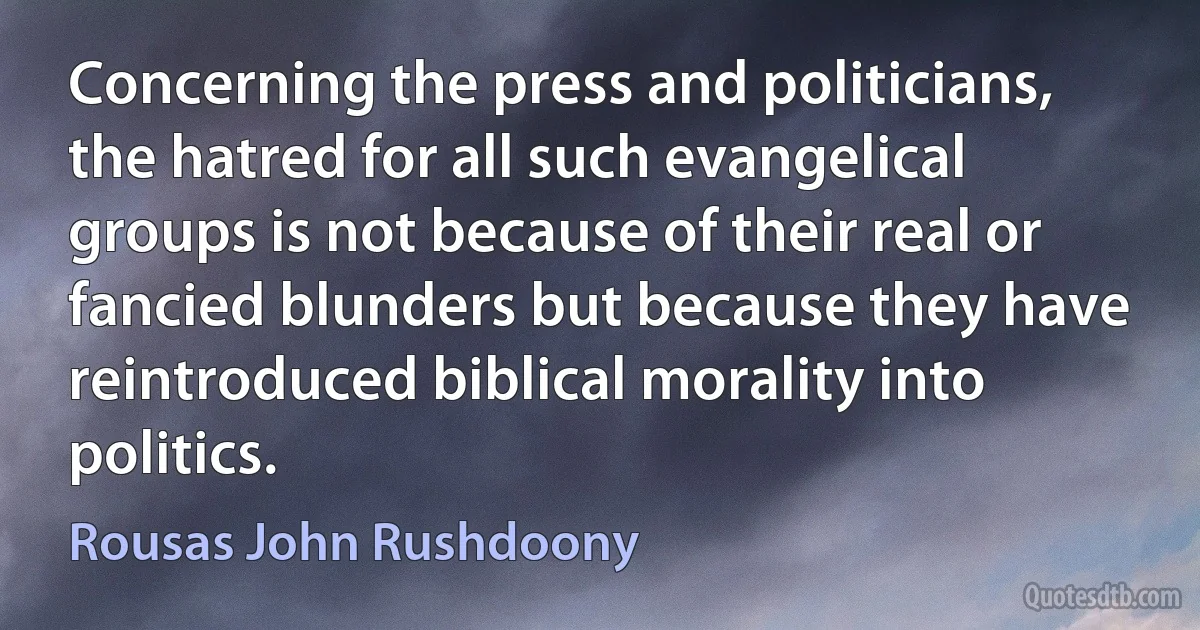 Concerning the press and politicians, the hatred for all such evangelical groups is not because of their real or fancied blunders but because they have reintroduced biblical morality into politics. (Rousas John Rushdoony)