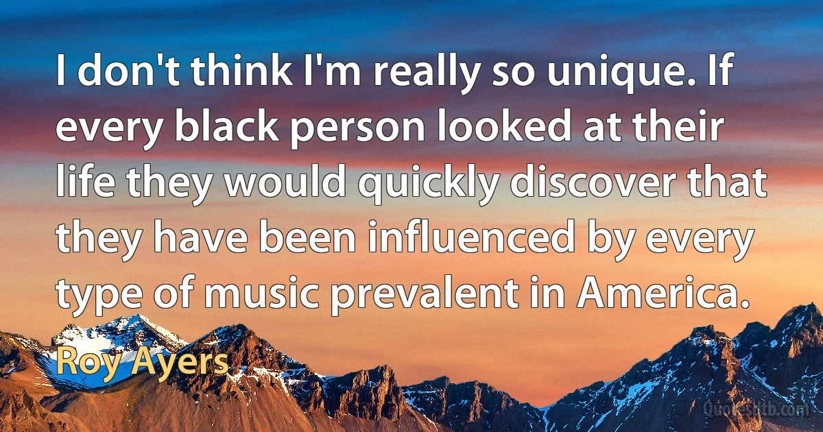 I don't think I'm really so unique. If every black person looked at their life they would quickly discover that they have been influenced by every type of music prevalent in America. (Roy Ayers)