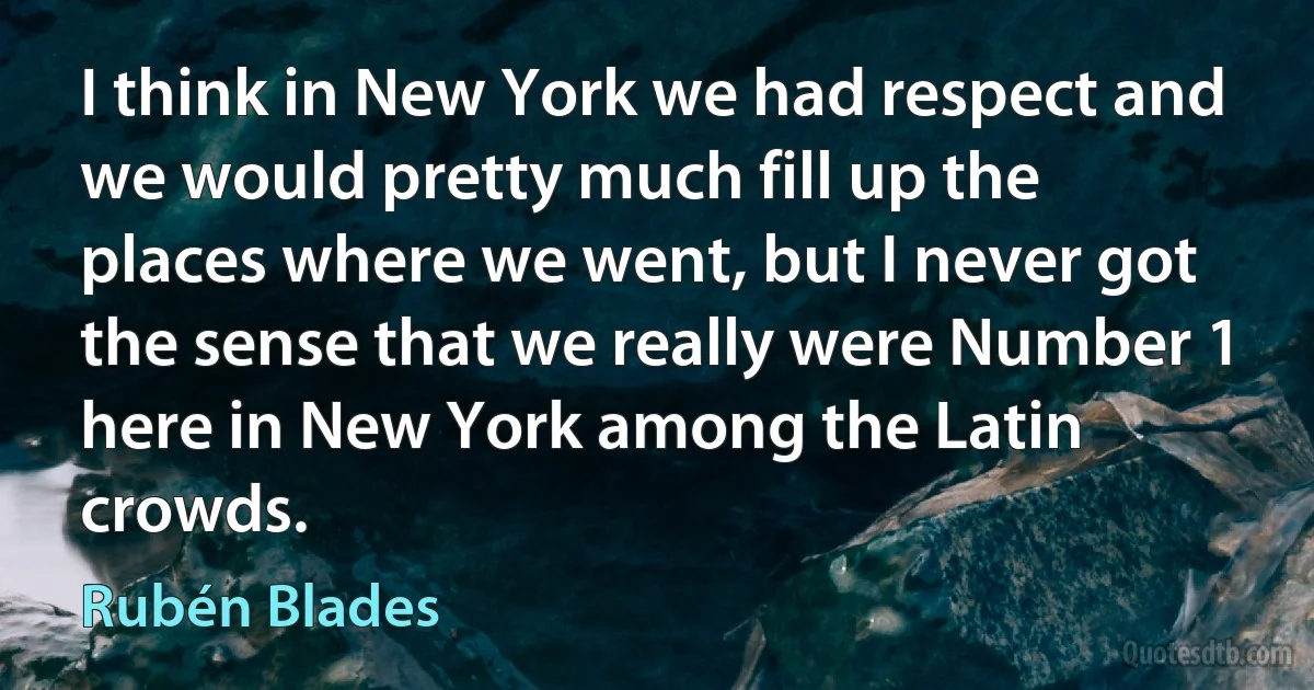 I think in New York we had respect and we would pretty much fill up the places where we went, but I never got the sense that we really were Number 1 here in New York among the Latin crowds. (Rubén Blades)