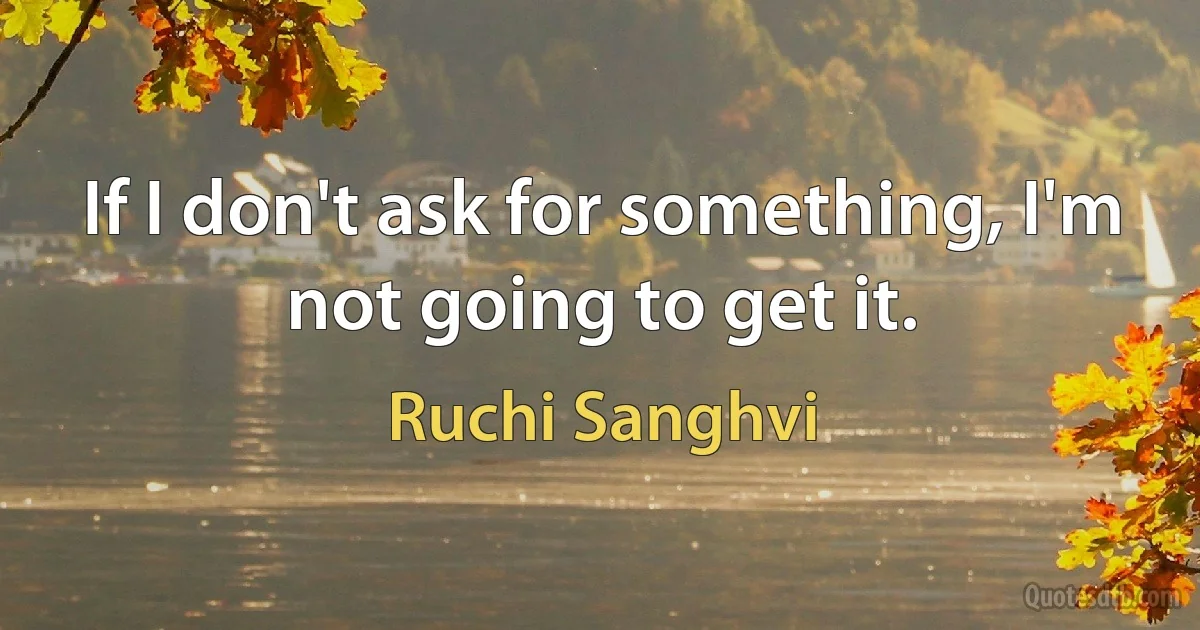 If I don't ask for something, I'm not going to get it. (Ruchi Sanghvi)