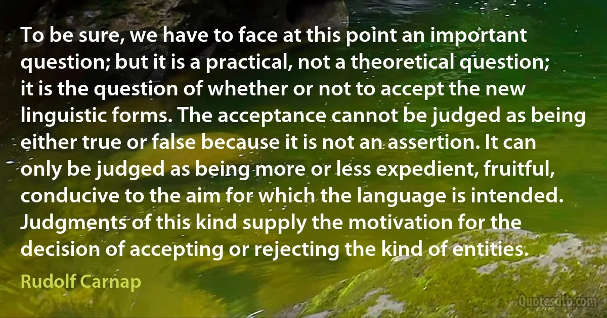 To be sure, we have to face at this point an important question; but it is a practical, not a theoretical question; it is the question of whether or not to accept the new linguistic forms. The acceptance cannot be judged as being either true or false because it is not an assertion. It can only be judged as being more or less expedient, fruitful, conducive to the aim for which the language is intended. Judgments of this kind supply the motivation for the decision of accepting or rejecting the kind of entities. (Rudolf Carnap)