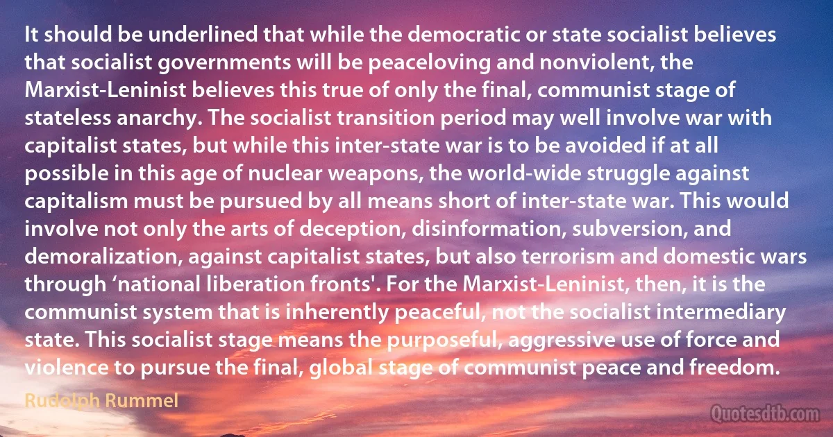 It should be underlined that while the democratic or state socialist believes that socialist governments will be peaceloving and nonviolent, the Marxist-Leninist believes this true of only the final, communist stage of stateless anarchy. The socialist transition period may well involve war with capitalist states, but while this inter-state war is to be avoided if at all possible in this age of nuclear weapons, the world-wide struggle against capitalism must be pursued by all means short of inter-state war. This would involve not only the arts of deception, disinformation, subversion, and demoralization, against capitalist states, but also terrorism and domestic wars through ‘national liberation fronts'. For the Marxist-Leninist, then, it is the communist system that is inherently peaceful, not the socialist intermediary state. This socialist stage means the purposeful, aggressive use of force and violence to pursue the final, global stage of communist peace and freedom. (Rudolph Rummel)