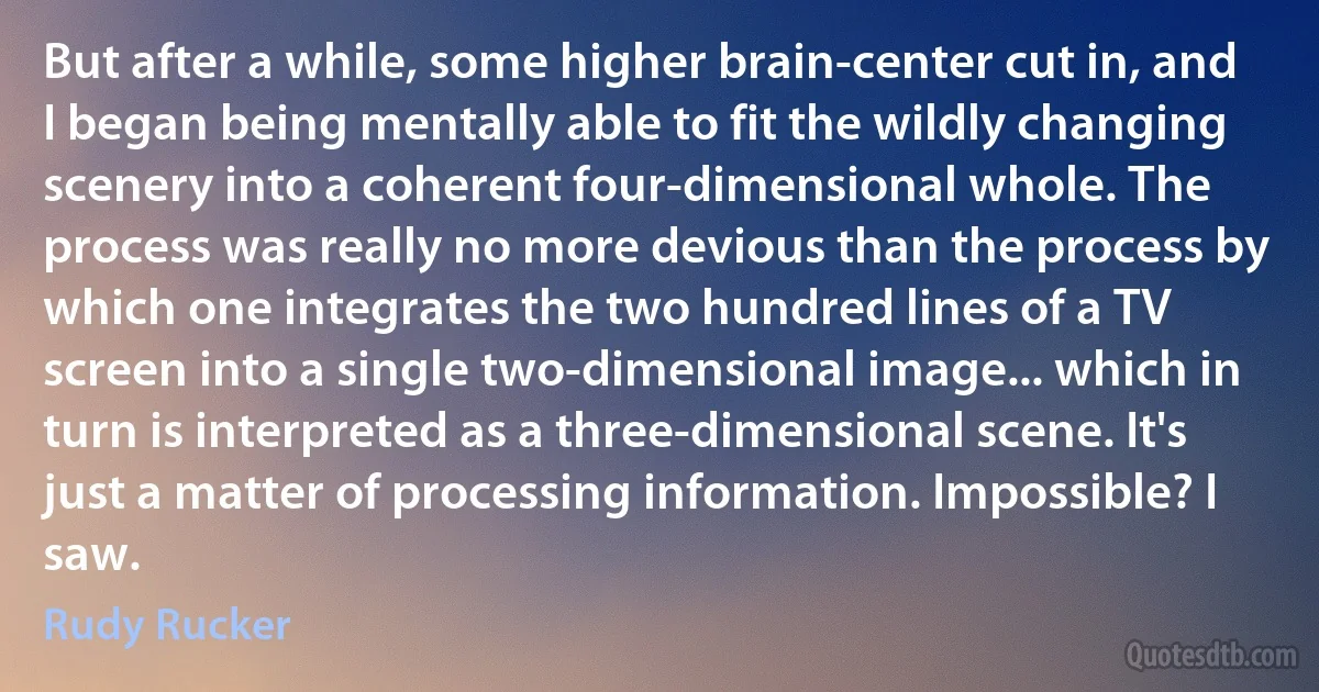 But after a while, some higher brain-center cut in, and I began being mentally able to fit the wildly changing scenery into a coherent four-dimensional whole. The process was really no more devious than the process by which one integrates the two hundred lines of a TV screen into a single two-dimensional image... which in turn is interpreted as a three-dimensional scene. It's just a matter of processing information. Impossible? I saw. (Rudy Rucker)