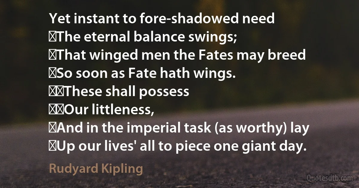 Yet instant to fore-shadowed need
⁠The eternal balance swings;
⁠That winged men the Fates may breed
⁠So soon as Fate hath wings.
⁠⁠These shall possess
⁠⁠Our littleness,
⁠And in the imperial task (as worthy) lay
⁠Up our lives' all to piece one giant day. (Rudyard Kipling)