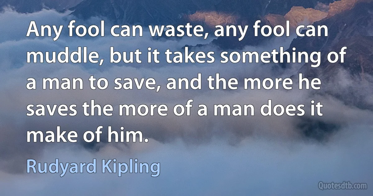 Any fool can waste, any fool can muddle, but it takes something of a man to save, and the more he saves the more of a man does it make of him. (Rudyard Kipling)