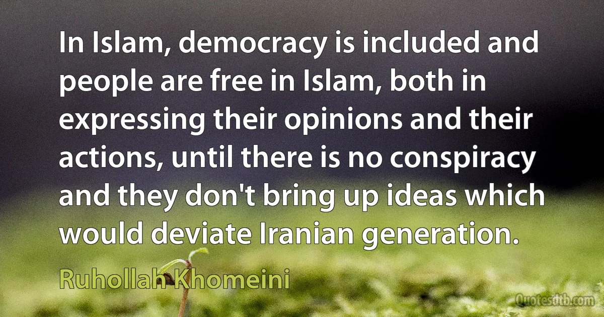 In Islam, democracy is included and people are free in Islam, both in expressing their opinions and their actions, until there is no conspiracy and they don't bring up ideas which would deviate Iranian generation. (Ruhollah Khomeini)