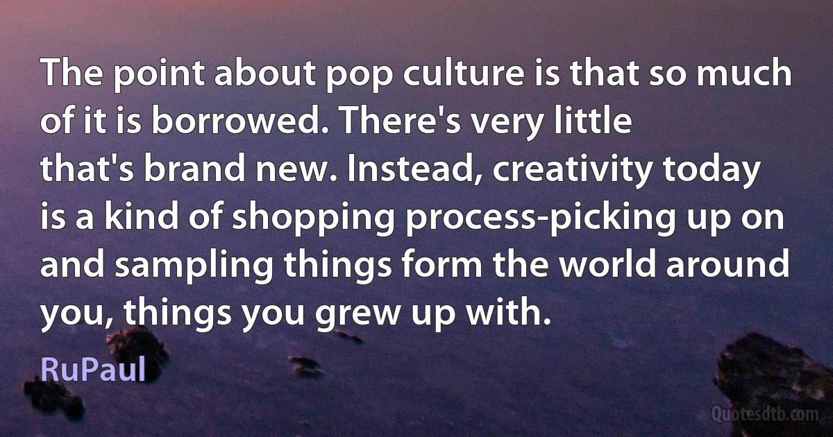 The point about pop culture is that so much of it is borrowed. There's very little that's brand new. Instead, creativity today is a kind of shopping process-picking up on and sampling things form the world around you, things you grew up with. (RuPaul)