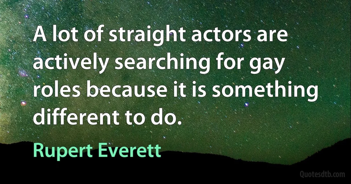 A lot of straight actors are actively searching for gay roles because it is something different to do. (Rupert Everett)